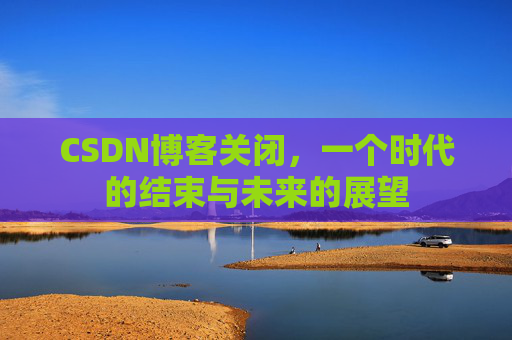 CSDN博客关闭，一个时代的结束与未来的展望